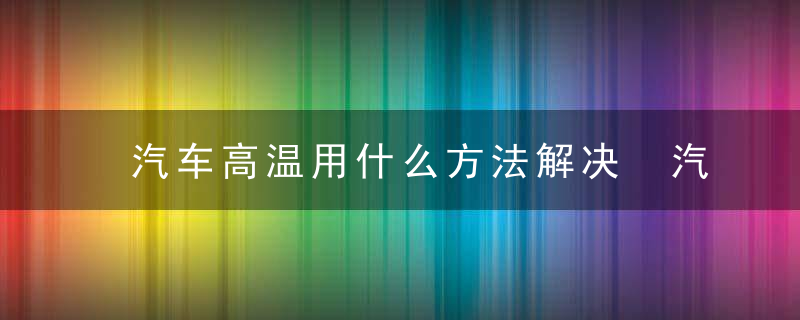 汽车高温用什么方法解决 汽车高温用哪些方法解决